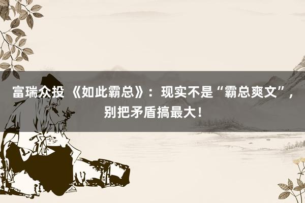 富瑞众投 《如此霸总》：现实不是“霸总爽文”，别把矛盾搞最大！