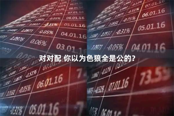 对对配 你以为色狼全是公的？