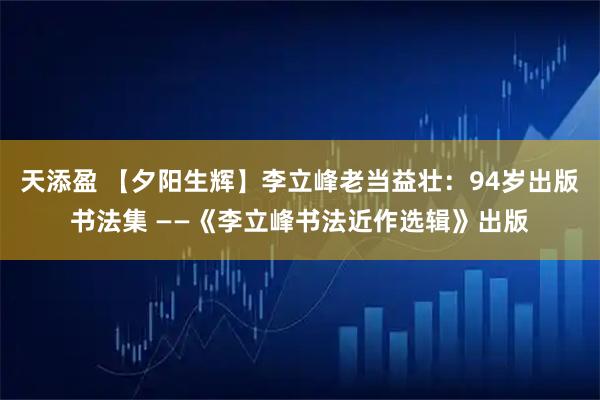 天添盈 【夕阳生辉】李立峰老当益壮：94岁出版书法集 ——《李立峰书法近作选辑》出版