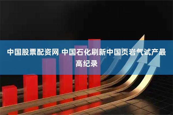 中国股票配资网 中国石化刷新中国页岩气试产最高纪录