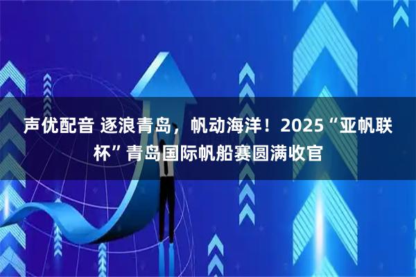 声优配音 逐浪青岛，帆动海洋！2025“亚帆联杯”青岛国际帆船赛圆满收官
