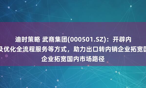 迪时策略 武商集团(000501.SZ)：开辟内销绿色通道及优化全流程服务等方式，助力出口转内销企业拓宽国内市场路径