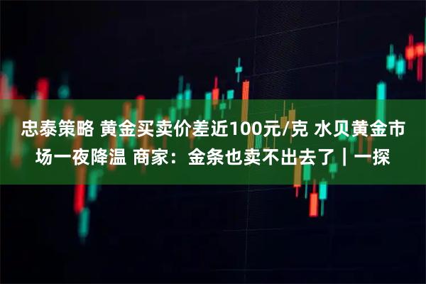 忠泰策略 黄金买卖价差近100元/克 水贝黄金市场一夜降温 商家：金条也卖不出去了｜一探