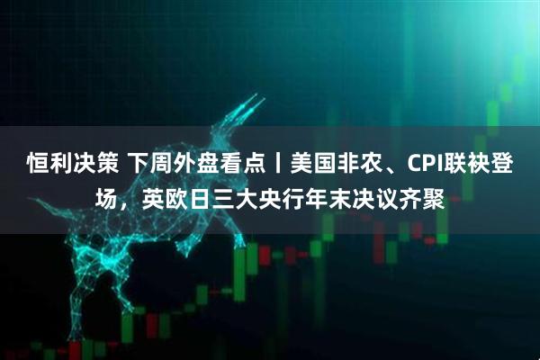 恒利决策 下周外盘看点丨美国非农、CPI联袂登场，英欧日三大央行年末决议齐聚