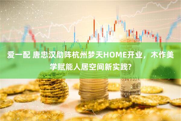爱一配 唐忠汉助阵杭州梦天HOME开业，木作美学赋能人居空间新实践?