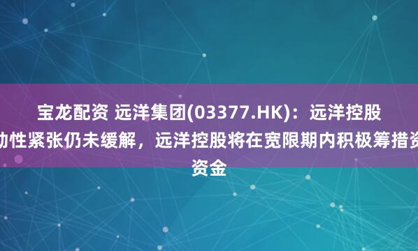 宝龙配资 远洋集团(03377.HK)：远洋控股流动性紧张仍未缓解，远洋控股将在宽限期内积极筹措资金