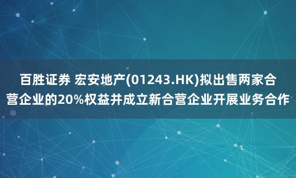 百胜证券 宏安地产(01243.HK)拟出售两家合营企业的20%权益并成立新合营企业开展业务合作