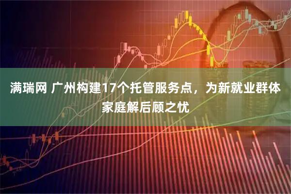 满瑞网 广州构建17个托管服务点，为新就业群体家庭解后顾之忧