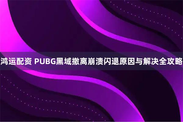 鸿运配资 PUBG黑域撤离崩溃闪退原因与解决全攻略