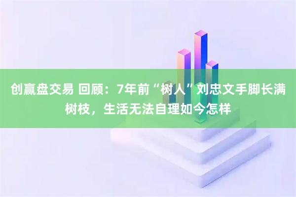 创赢盘交易 回顾：7年前“树人”刘忠文手脚长满树枝，生活无法自理如今怎样